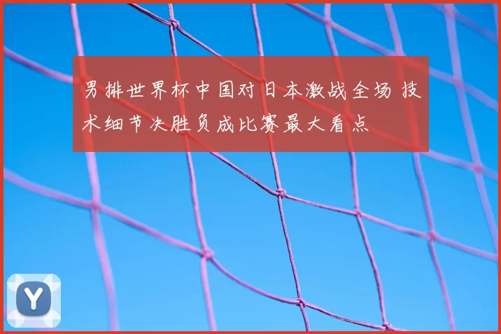 男排世界杯中国对日本激战全场 技术细节决胜负成比赛最大看点