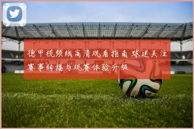 德甲视频线高清观看指南 球迷关注赛事转播与观赛体验升级
