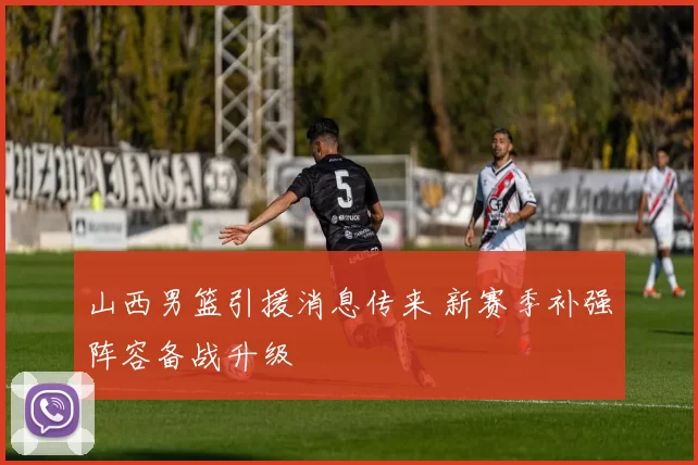 山西男篮引援消息传来 新赛季补强阵容备战升级