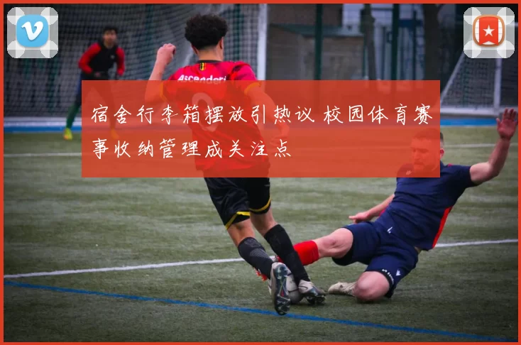 宿舍行李箱摆放引热议 校园体育赛事收纳管理成关注点