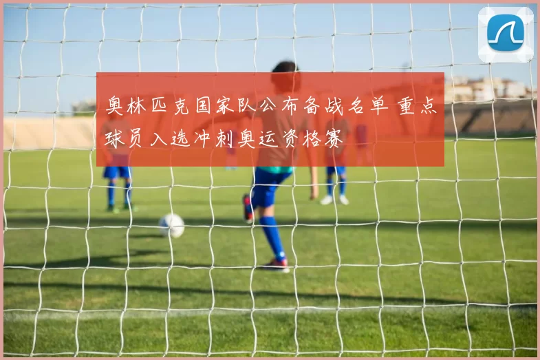 奥林匹克国家队公布备战名单 重点球员入选冲刺奥运资格赛