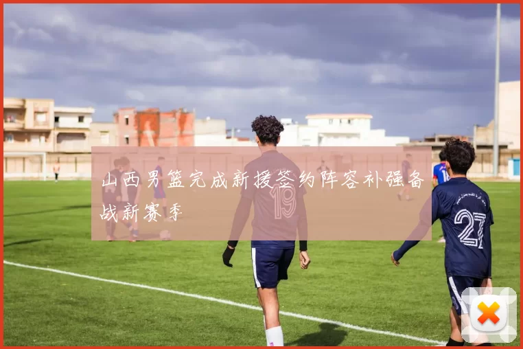 山西男篮完成新援签约阵容补强备战新赛季