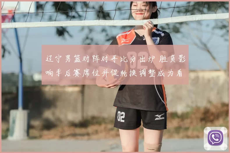 辽宁男篮对阵对手比分出炉 胜负影响季后赛席位并促轮换调整成为看点