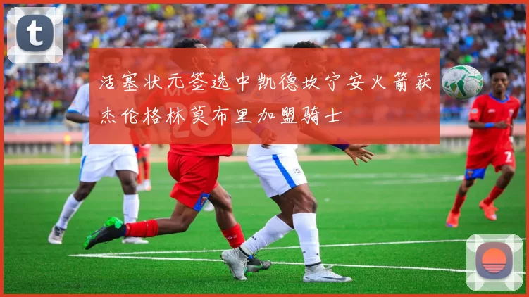 活塞状元签选中凯德坎宁安火箭获杰伦格林莫布里加盟骑士