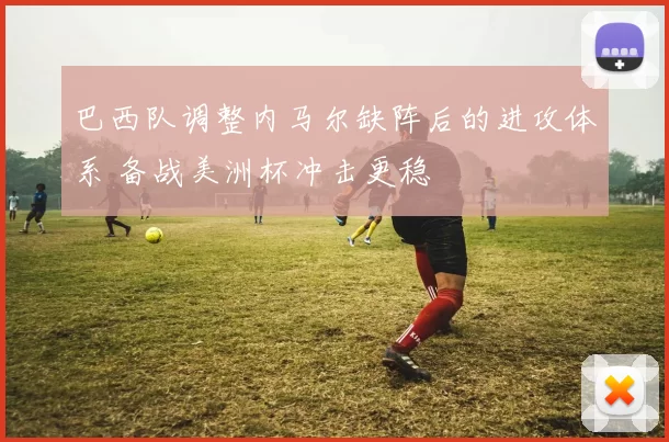 巴西队调整内马尔缺阵后的进攻体系 备战美洲杯冲击更稳