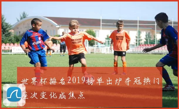 世界杯排名2019榜单出炉夺冠热门座次变化成焦点