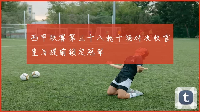 西甲联赛第三十八轮十场对决收官皇马提前锁定冠军