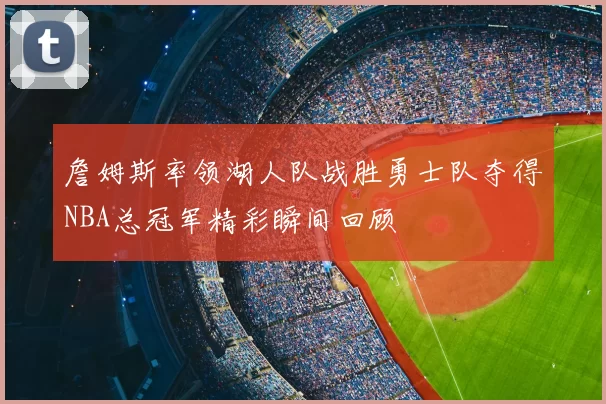 詹姆斯率领湖人队战胜勇士队夺得NBA总冠军精彩瞬间回顾