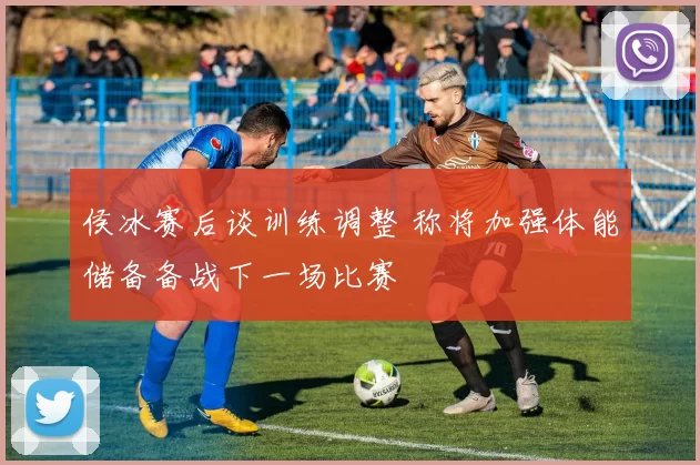 侯冰赛后谈训练调整 称将加强体能储备备战下一场比赛