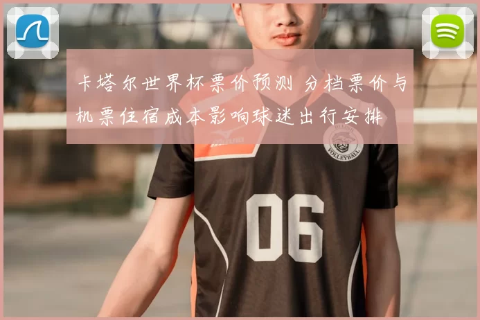 卡塔尔世界杯票价预测 分档票价与机票住宿成本影响球迷出行安排