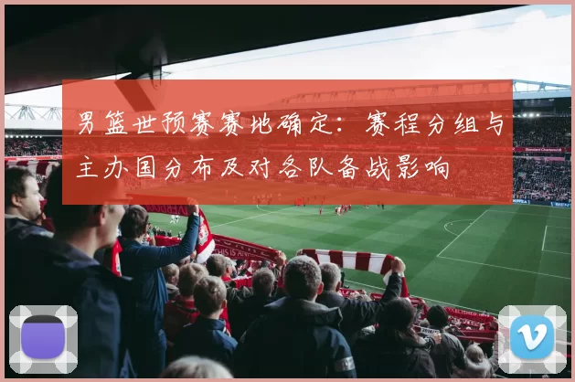 男篮世预赛赛地确定：赛程分组与主办国分布及对各队备战影响