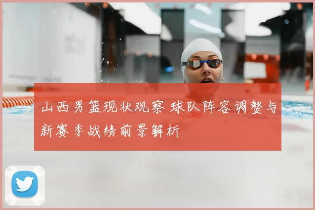 山西男篮现状观察 球队阵容调整与新赛季战绩前景解析