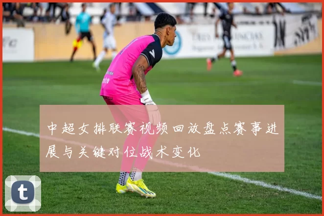 中超女排联赛视频回放盘点赛事进展与关键对位战术变化