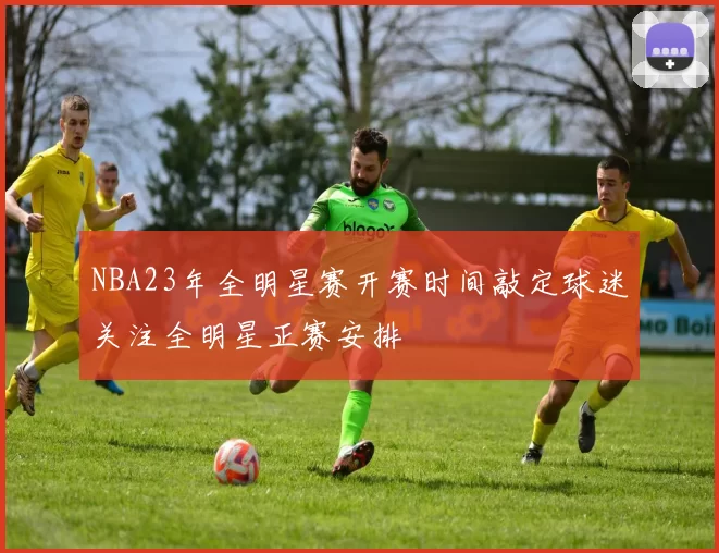 NBA23年全明星赛开赛时间敲定球迷关注全明星正赛安排