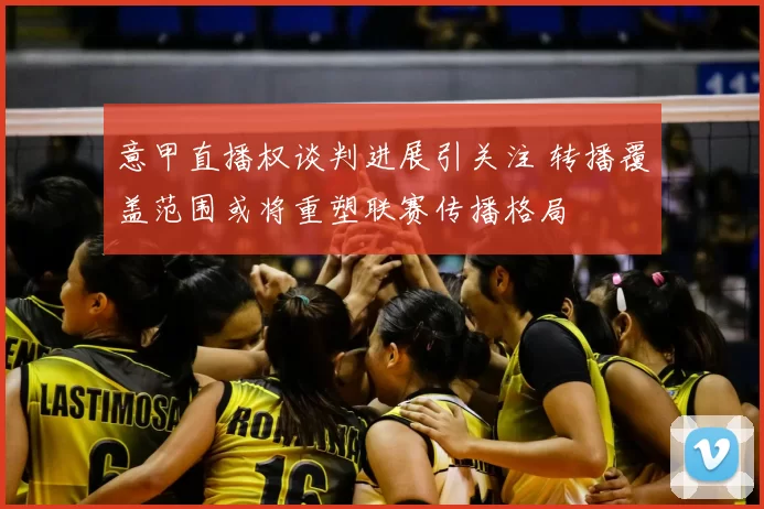 意甲直播权谈判进展引关注 转播覆盖范围或将重塑联赛传播格局