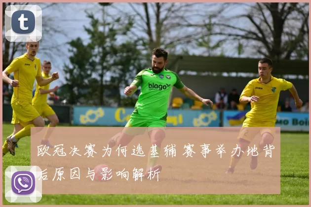 欧冠决赛为何选基辅 赛事举办地背后原因与影响解析