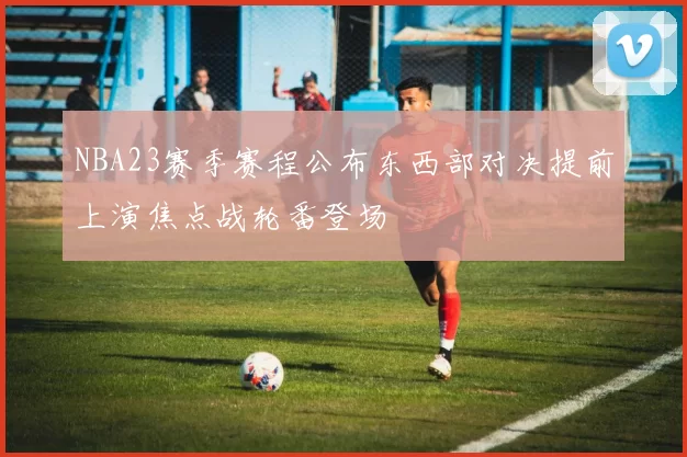 NBA23赛季赛程公布东西部对决提前上演焦点战轮番登场