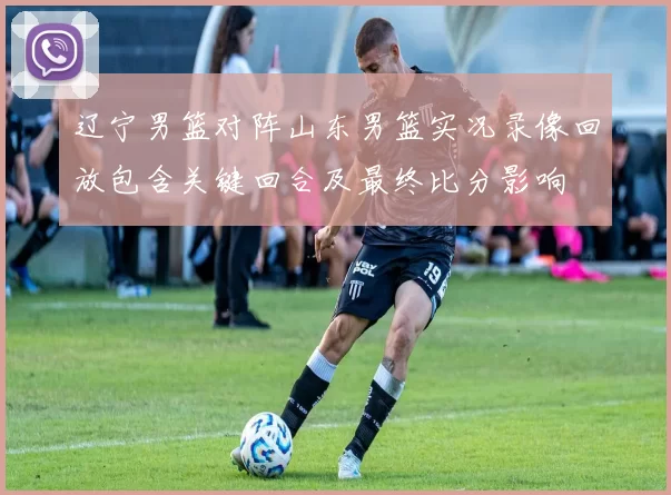 辽宁男篮对阵山东男篮实况录像回放包含关键回合及最终比分影响