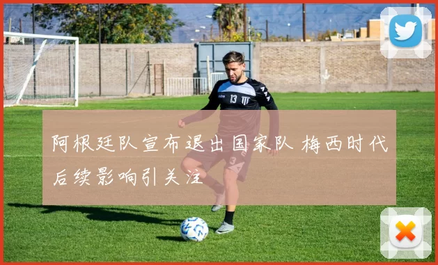 阿根廷队宣布退出国家队 梅西时代后续影响引关注