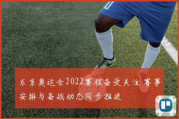 东京奥运会2022赛程备受关注 赛事安排与备战动态同步推进
