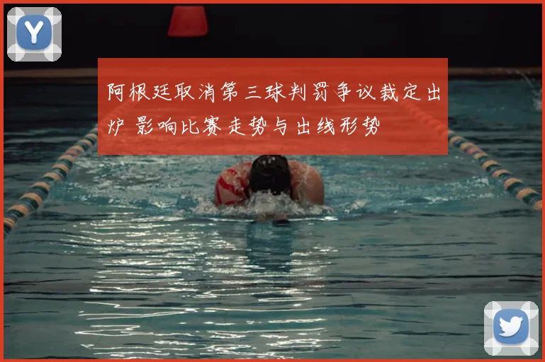 阿根廷取消第三球判罚争议裁定出炉 影响比赛走势与出线形势