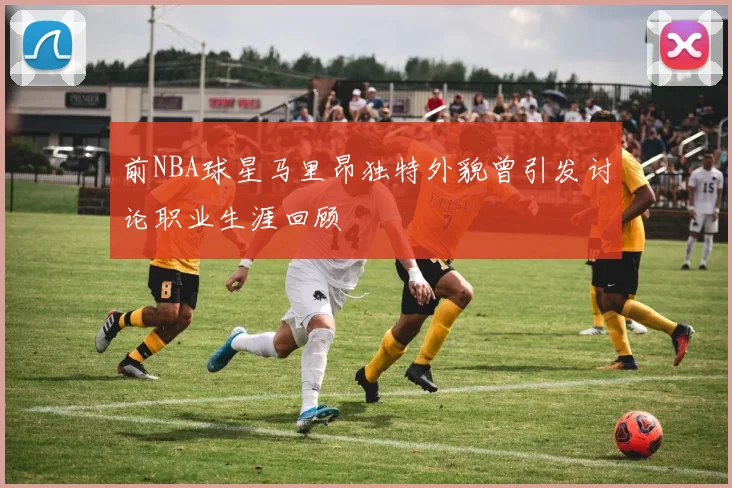 前NBA球星马里昂独特外貌曾引发讨论职业生涯回顾
