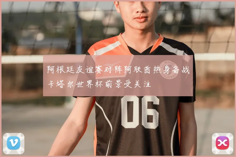 阿根廷友谊赛对阵阿联酋热身备战卡塔尔世界杯前景受关注