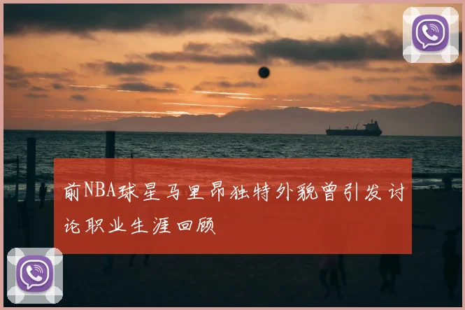 前NBA球星马里昂独特外貌曾引发讨论职业生涯回顾