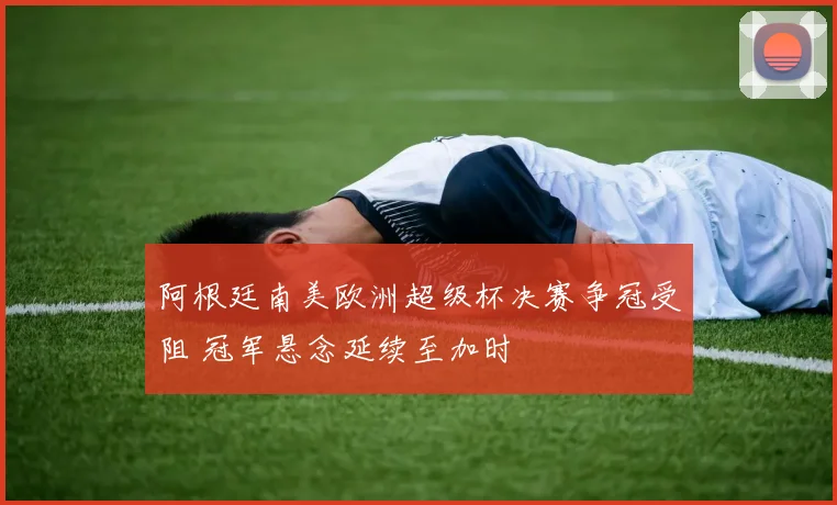 阿根廷南美欧洲超级杯决赛争冠受阻 冠军悬念延续至加时