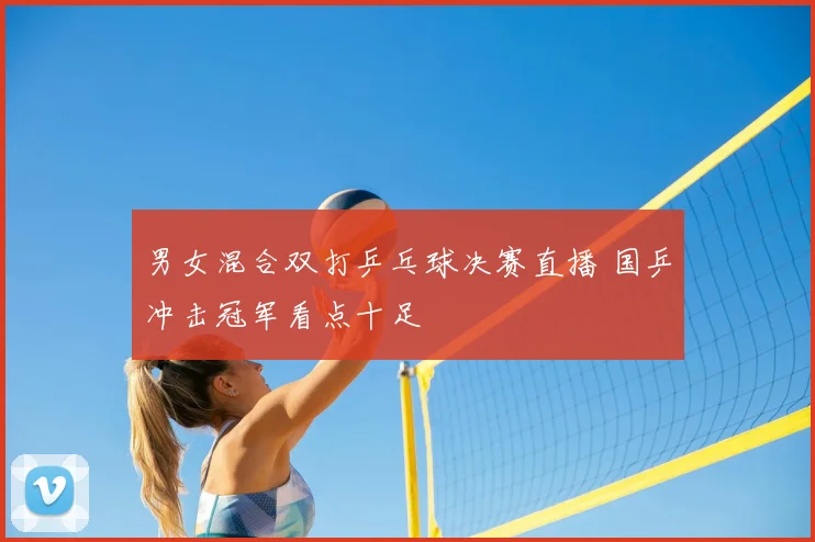 男女混合双打乒乓球决赛直播 国乒冲击冠军看点十足
