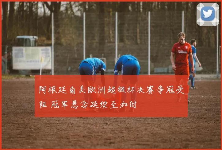 阿根廷南美欧洲超级杯决赛争冠受阻 冠军悬念延续至加时