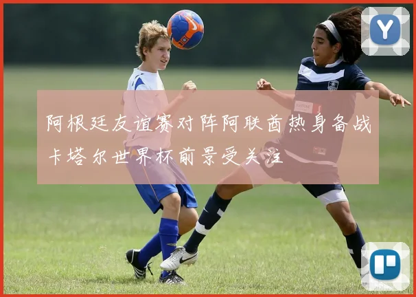 阿根廷友谊赛对阵阿联酋热身备战卡塔尔世界杯前景受关注